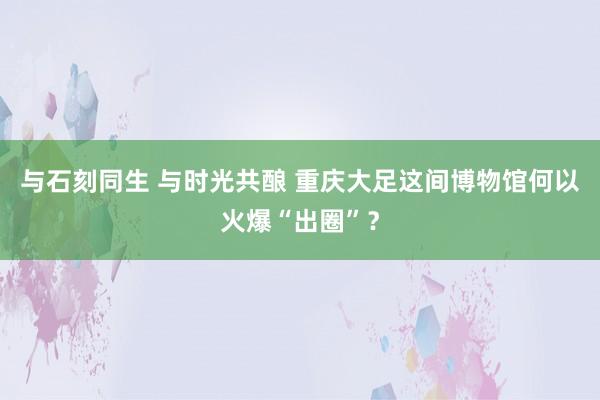 与石刻同生 与时光共酿 重庆大足这间博物馆何以火爆“出圈”？