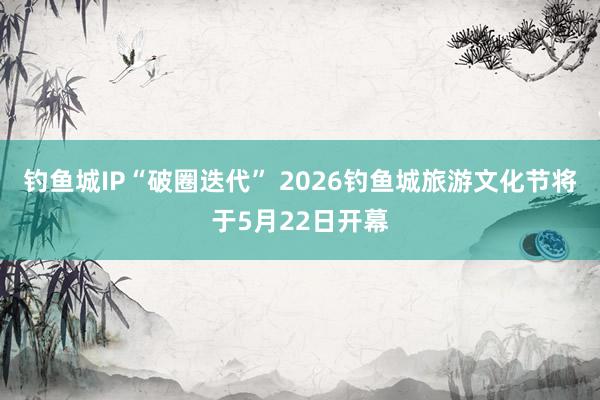 钓鱼城IP“破圈迭代” 2026钓鱼城旅游文化节将于5月22日开幕