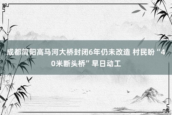 成都简阳高马河大桥封闭6年仍未改造 村民盼“40米断头桥”早日动工