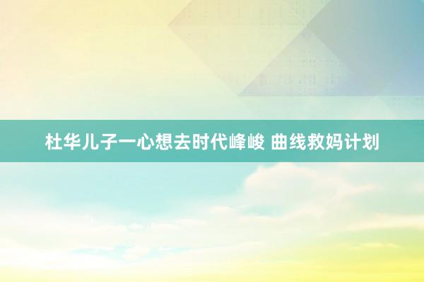 杜华儿子一心想去时代峰峻 曲线救妈计划