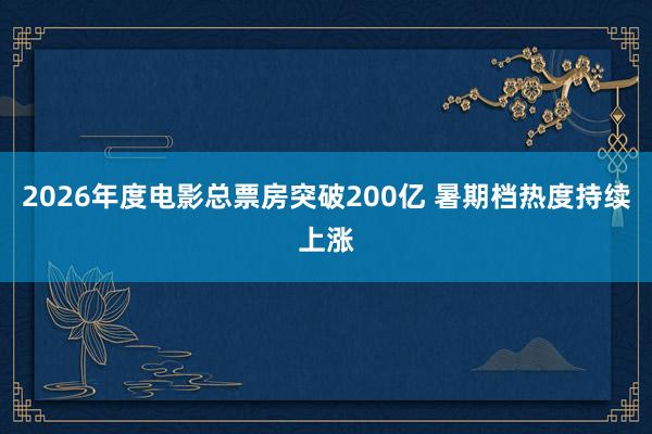 2026年度电影总票房突破200亿 暑期档热度持续上涨