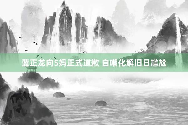 蓝正龙向S妈正式道歉 自嘲化解旧日尴尬