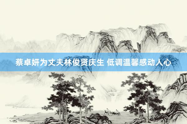 蔡卓妍为丈夫林俊贤庆生 低调温馨感动人心