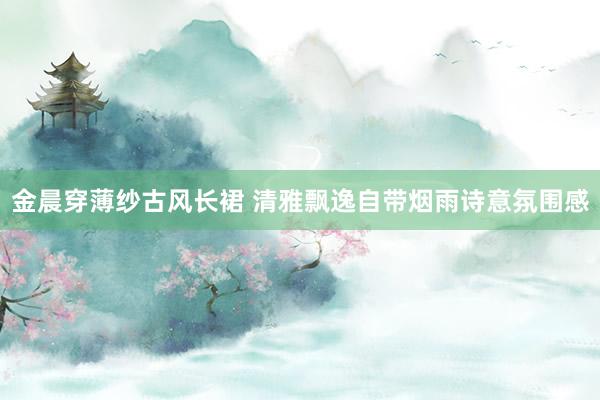 金晨穿薄纱古风长裙 清雅飘逸自带烟雨诗意氛围感