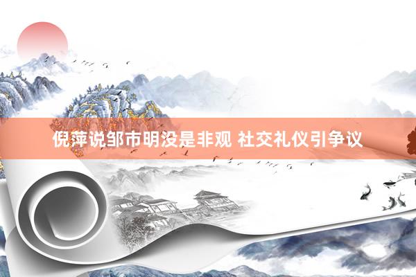 倪萍说邹市明没是非观 社交礼仪引争议