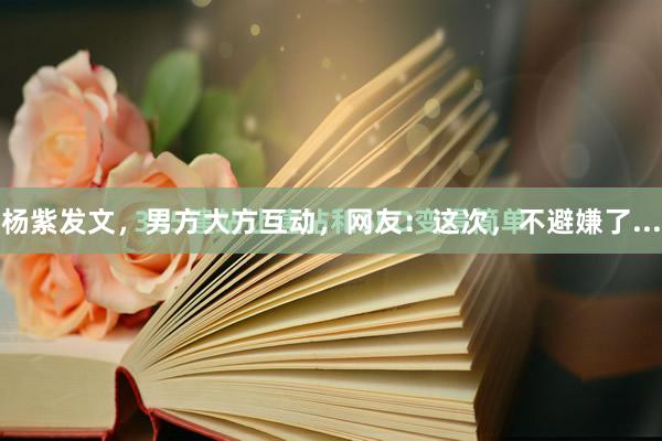 杨紫发文,男方大方互动,网友:这次,不避嫌了...