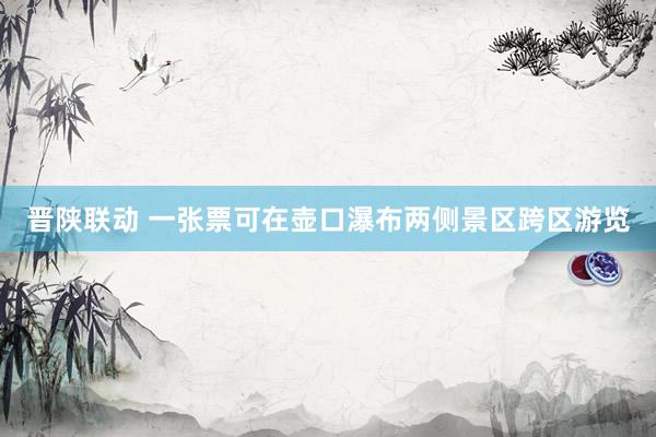 晋陕联动 一张票可在壶口瀑布两侧景区跨区游览