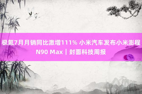 极氪7月月销同比激增111% 小米汽车发布小米澎程N90 Max｜封面科技周报