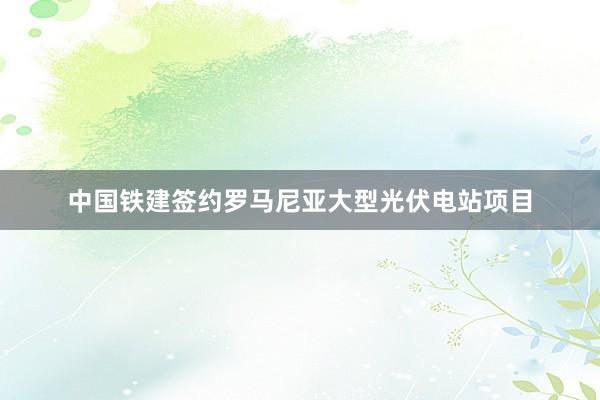 中国铁建签约罗马尼亚大型光伏电站项目