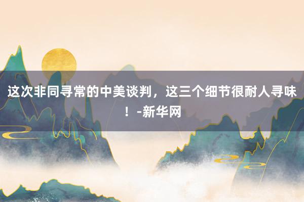 这次非同寻常的中美谈判，这三个细节很耐人寻味！-新华网