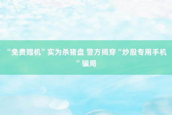 “免费赠机”实为杀猪盘 警方揭穿“炒股专用手机”骗局