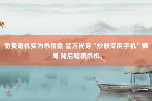 免费赠机实为杀猪盘 警方揭穿“炒股专用手机”骗局 背后暗藏杀机