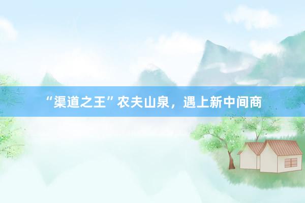 “渠道之王”农夫山泉，遇上新中间商