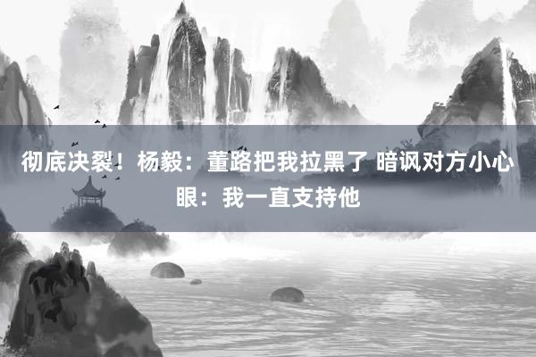 彻底决裂！杨毅：董路把我拉黑了 暗讽对方小心眼：我一直支持他
