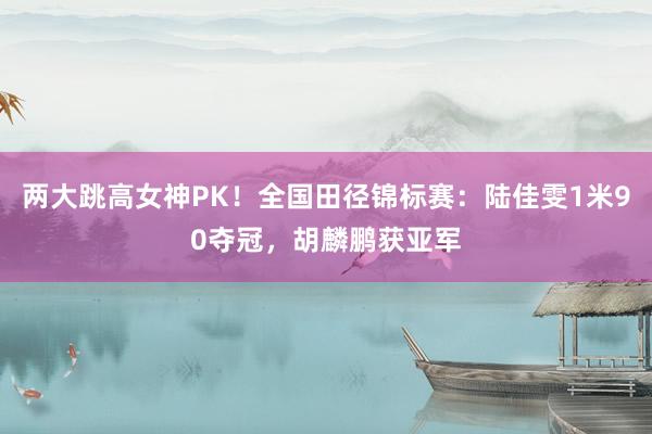 两大跳高女神PK！全国田径锦标赛：陆佳雯1米90夺冠，胡麟鹏获亚军