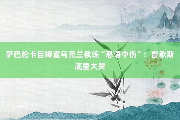 萨巴伦卡自曝遭乌克兰教练“恶语中伤”：曾歇斯底里大哭