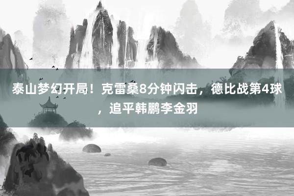 泰山梦幻开局！克雷桑8分钟闪击，德比战第4球，追平韩鹏李金羽