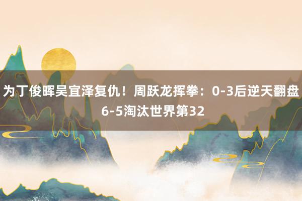 为丁俊晖吴宜泽复仇！周跃龙挥拳：0-3后逆天翻盘 6-5淘汰世界第32