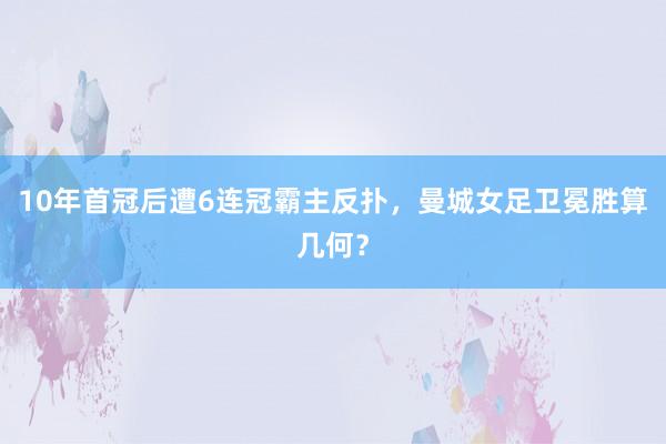 10年首冠后遭6连冠霸主反扑，曼城女足卫冕胜算几何？