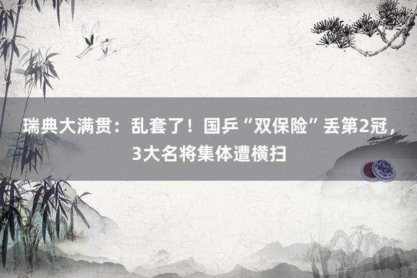 瑞典大满贯：乱套了！国乒“双保险”丢第2冠，3大名将集体遭横扫