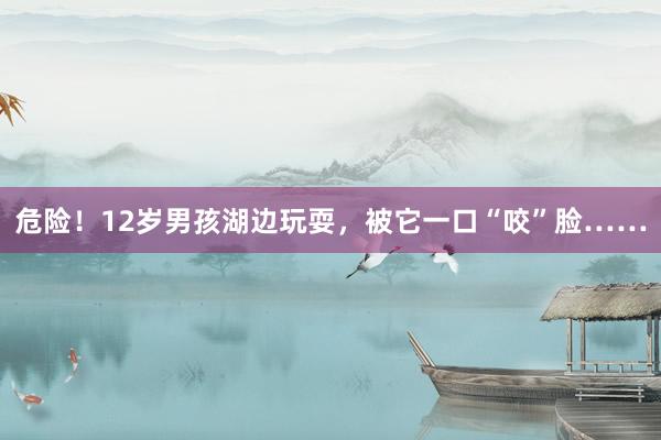 危险！12岁男孩湖边玩耍，被它一口“咬”脸……