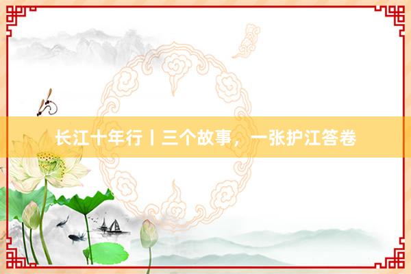 长江十年行丨三个故事，一张护江答卷