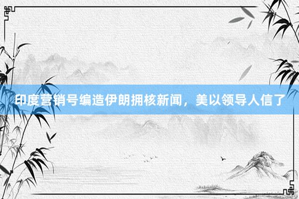 印度营销号编造伊朗拥核新闻，美以领导人信了