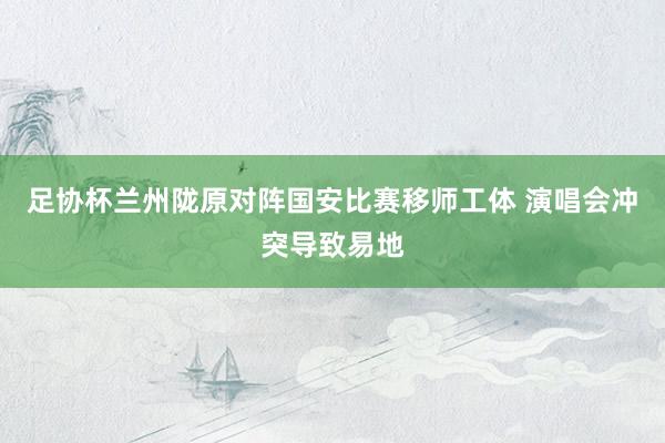 足协杯兰州陇原对阵国安比赛移师工体 演唱会冲突导致易地