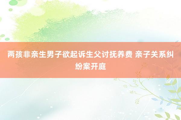 两孩非亲生男子欲起诉生父讨抚养费 亲子关系纠纷案开庭