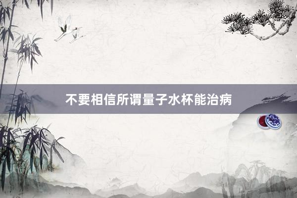不要相信所谓量子水杯能治病