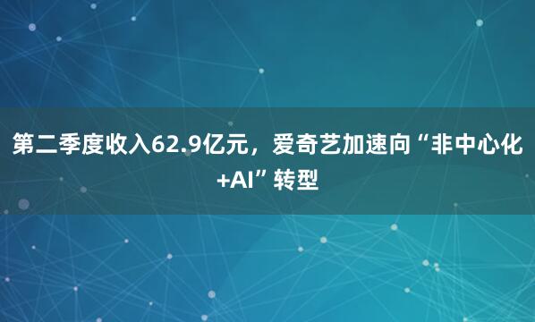 第二季度收入62.9亿元，爱奇艺加速向“非中心化+AI”转型
