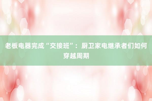 老板电器完成“交接班”：厨卫家电继承者们如何穿越周期