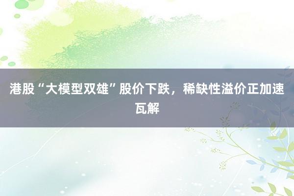 港股“大模型双雄”股价下跌，稀缺性溢价正加速瓦解