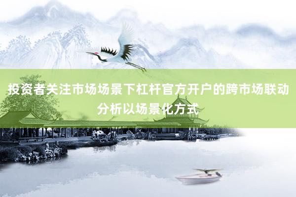 投资者关注市场场景下杠杆官方开户的跨市场联动分析以场景化方式