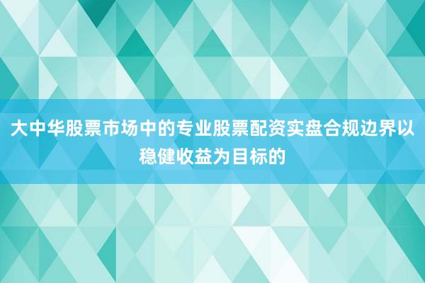 大中华股票市场中的专业股票配资实盘合规边界以稳健收益为目标的
