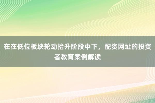 在在低位板块轮动抬升阶段中下，配资网址的投资者教育案例解读