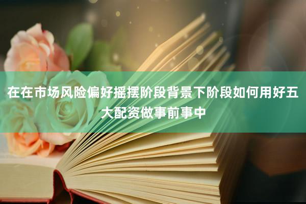 在在市场风险偏好摇摆阶段背景下阶段如何用好五大配资做事前事中