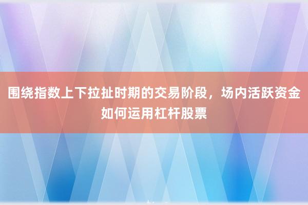 围绕指数上下拉扯时期的交易阶段，场内活跃资金如何运用杠杆股票