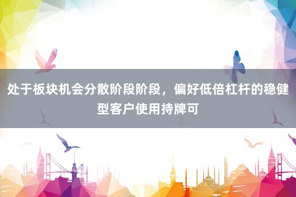 处于板块机会分散阶段阶段，偏好低倍杠杆的稳健型客户使用持牌可