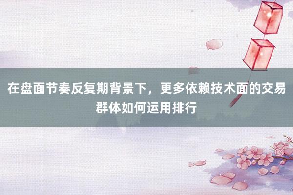 在盘面节奏反复期背景下，更多依赖技术面的交易群体如何运用排行