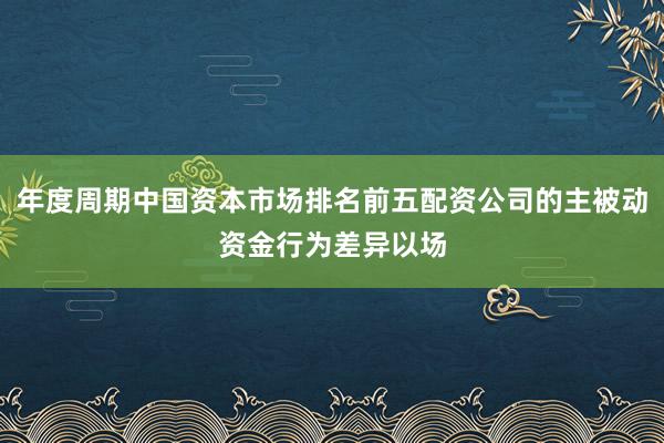 年度周期中国资本市场排名前五配资公司的主被动资金行为差异以场