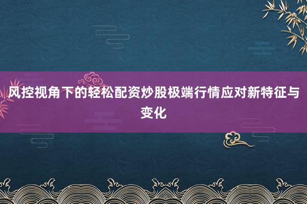 风控视角下的轻松配资炒股极端行情应对新特征与变化