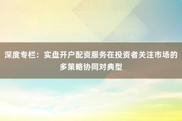 深度专栏：实盘开户配资服务在投资者关注市场的多策略协同对典型