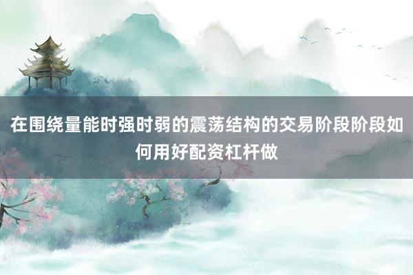 在围绕量能时强时弱的震荡结构的交易阶段阶段如何用好配资杠杆做