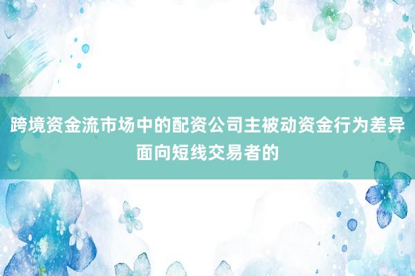 跨境资金流市场中的配资公司主被动资金行为差异面向短线交易者的