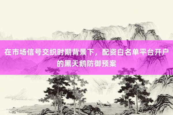 在市场信号交织时期背景下，配资白名单平台开户的黑天鹅防御预案