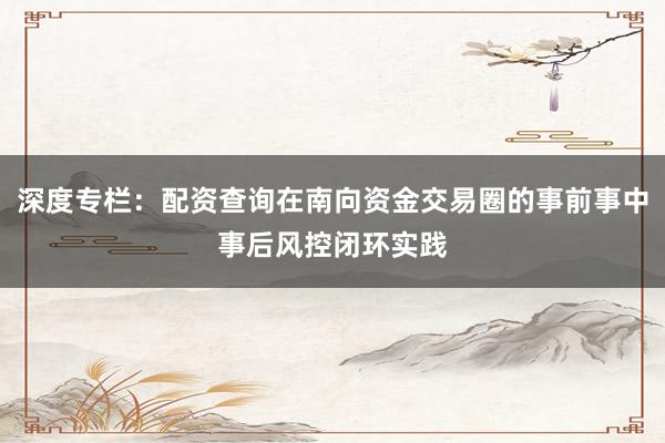 深度专栏：配资查询在南向资金交易圈的事前事中事后风控闭环实践