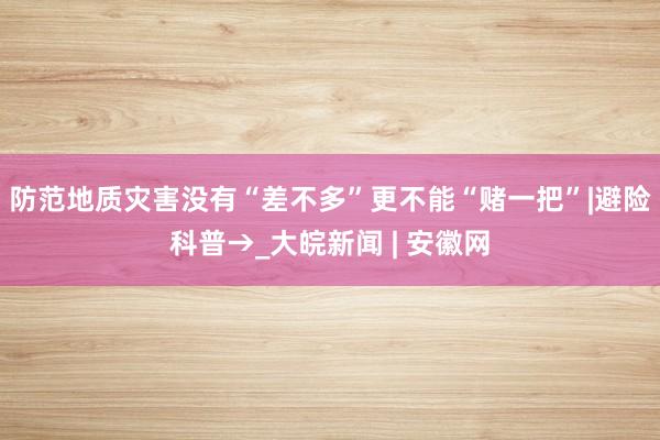 防范地质灾害没有“差不多”更不能“赌一把”|避险科普→_大皖新闻 | 安徽网