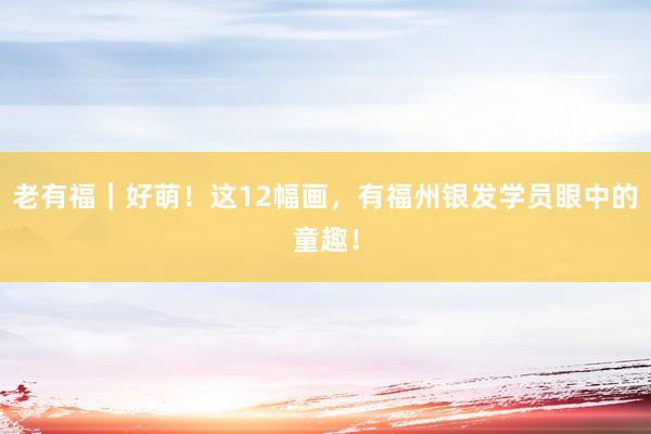 老有福｜好萌！这12幅画，有福州银发学员眼中的童趣！