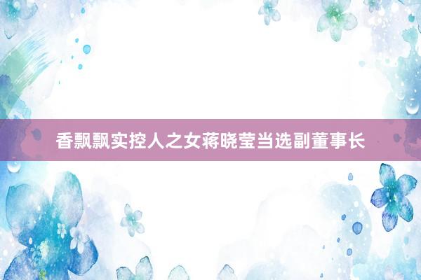 香飘飘实控人之女蒋晓莹当选副董事长